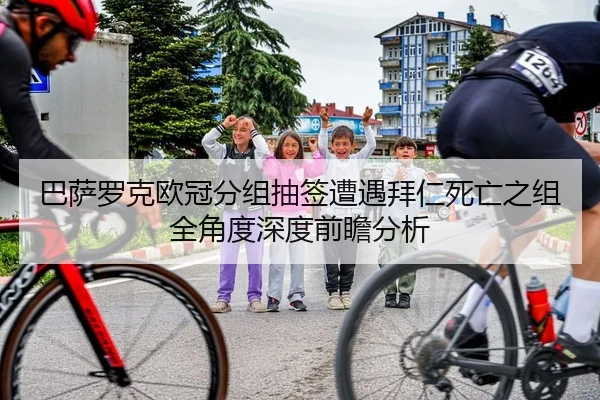 巴萨罗克欧冠分组抽签遭遇拜仁死亡之组全角度深度前瞻分析